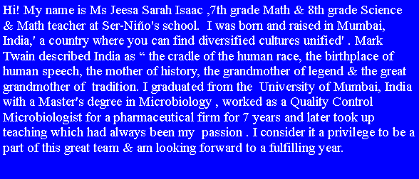Text Box: Hi! My name is Ms Jeesa Sarah Isaac ,7th grade Math & 8th grade Science & Math teacher at Ser-Nio's school.  I was born and raised in Mumbai, India,' a country where you can find diversified cultures unified' . Mark Twain described India as  the cradle of the human race, the birthplace of human speech, the mother of history, the grandmother of legend & the great grandmother of  tradition. I graduated from the  University of Mumbai, India with a Master's degree in Microbiology , worked as a Quality Control Microbiologist for a pharmaceutical firm for 7 years and later took up teaching which had always been my  passion . I consider it a privilege to be a part of this great team & am looking forward to a fulfilling year.