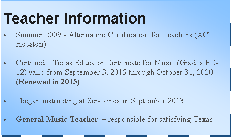 Text Box: Teacher InformationSummer 2009 - Alternative Certification for Teachers (ACT Houston)Certified  Texas Educator Certificate for Music (Grades EC-12) valid from September 3, 2015 through October 31, 2020. (Renewed in 2015)I began instructing at Ser-Ninos in September 2013.General Music Teacher   responsible for satisfying Texas 